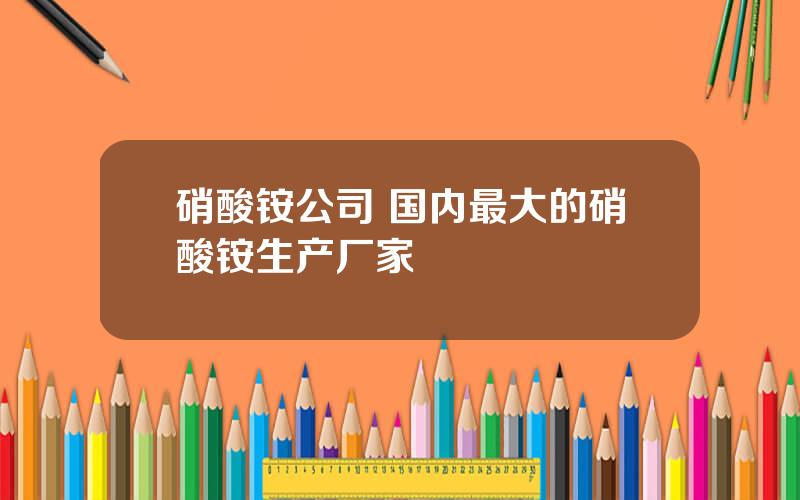 硝酸铵公司 国内最大的硝酸铵生产厂家